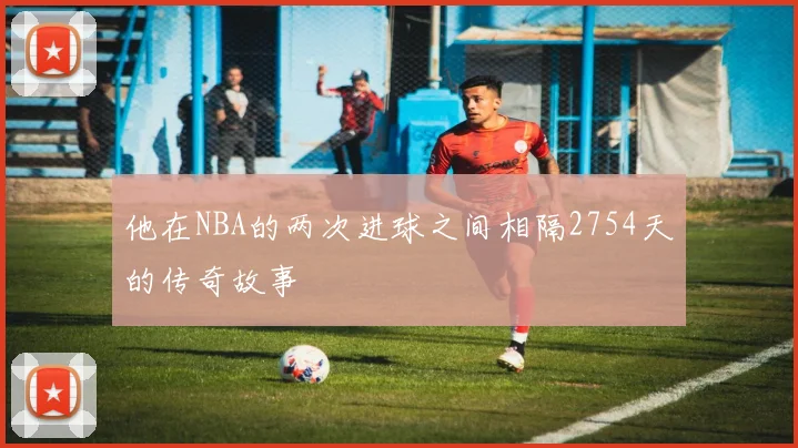 他在NBA的两次进球之间相隔2754天的传奇故事