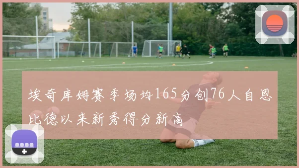 埃奇库姆赛季场均165分创76人自恩比德以来新秀得分新高