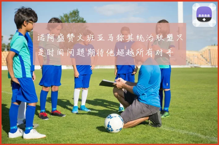 诺阿盛赞文班亚马称其统治联盟只是时间问题期待他超越所有对手