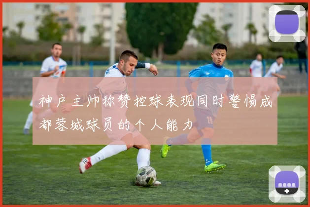 神户主帅称赞控球表现同时警惕成都蓉城球员的个人能力