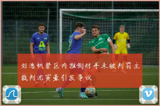 刘浩帆禁区内推倒对手未被判罚主裁判沈寅豪引发争议