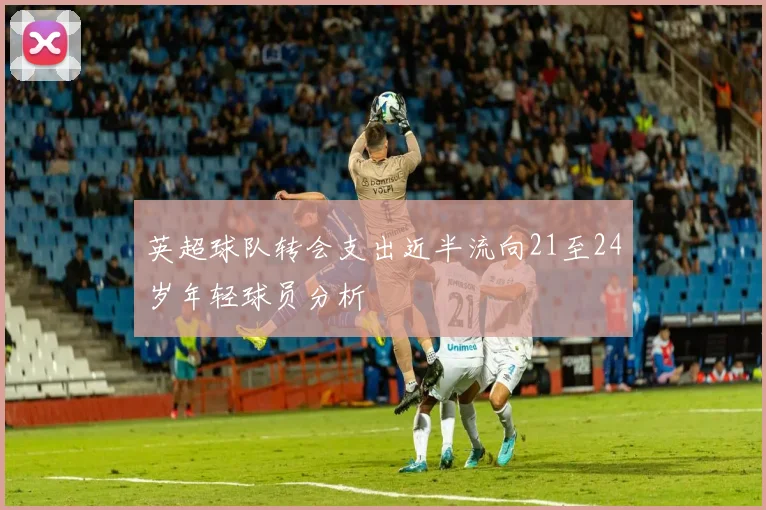 英超球队转会支出近半流向21至24岁年轻球员分析