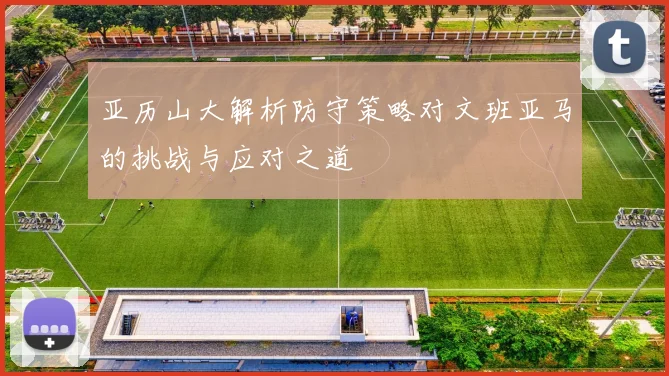 亚历山大解析防守策略对文班亚马的挑战与应对之道