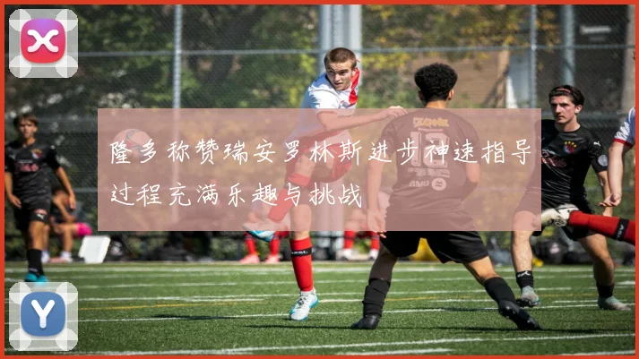 隆多称赞瑞安罗林斯进步神速指导过程充满乐趣与挑战