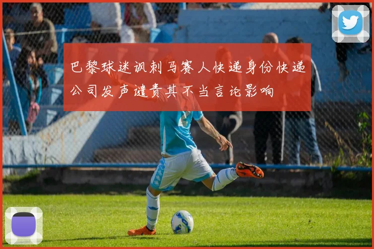 巴黎球迷讽刺马赛人快递身份快递公司发声谴责其不当言论影响