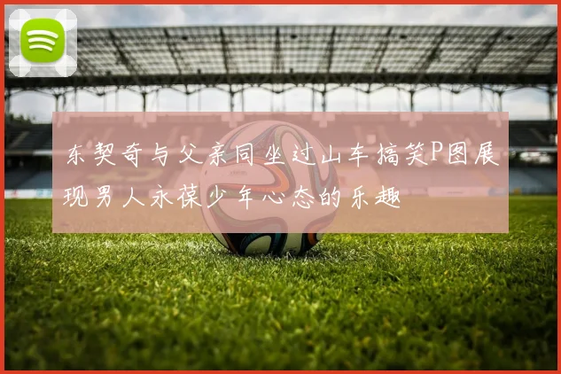 东契奇与父亲同坐过山车搞笑P图展现男人永葆少年心态的乐趣