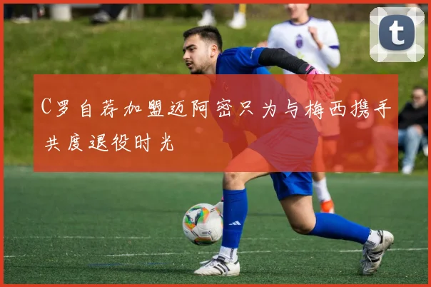 C罗自荐加盟迈阿密只为与梅西携手共度退役时光