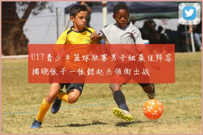 U17青少年篮球联赛男子组最佳阵容揭晓张子一张懿赵杰领衔出战