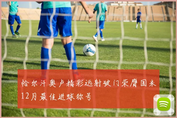 恰尔汗奥卢精彩远射破门荣膺国米12月最佳进球称号