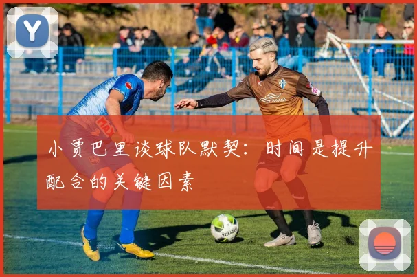 小贾巴里谈球队默契：时间是提升配合的关键因素