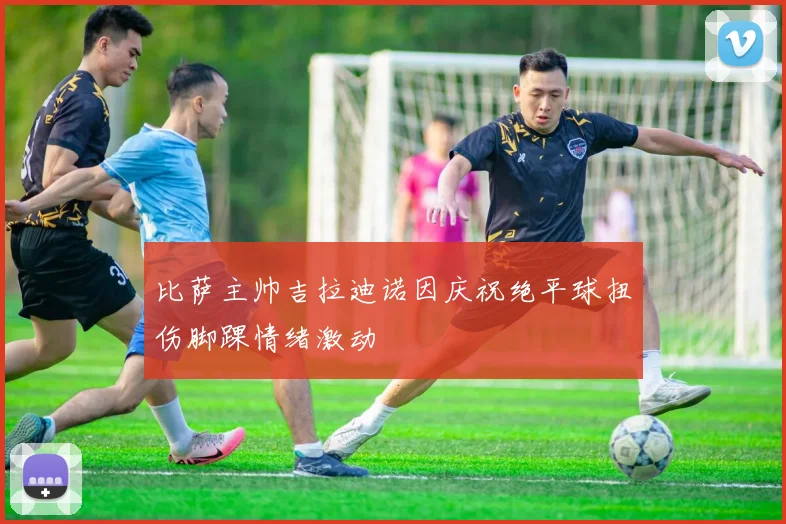 比萨主帅吉拉迪诺因庆祝绝平球扭伤脚踝情绪激动