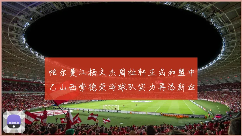 帕尔曼江杨文杰周祉轩正式加盟中乙山西崇德荣海球队实力再添新血