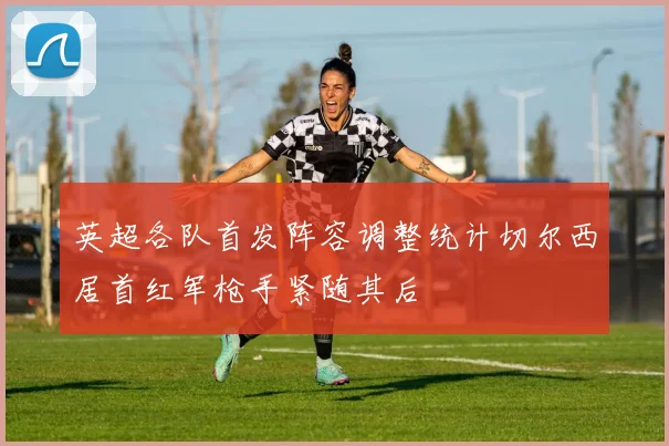 英超各队首发阵容调整统计切尔西居首红军枪手紧随其后