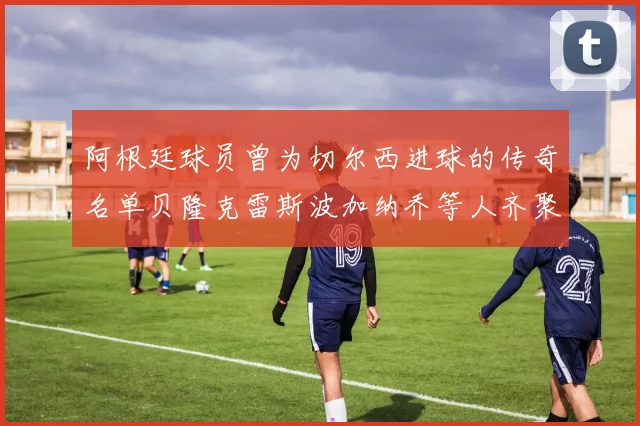 阿根廷球员曾为切尔西进球的传奇名单贝隆克雷斯波加纳乔等人齐聚