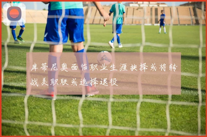 库蒂尼奥面临职业生涯抉择或将转战美职联或选择退役