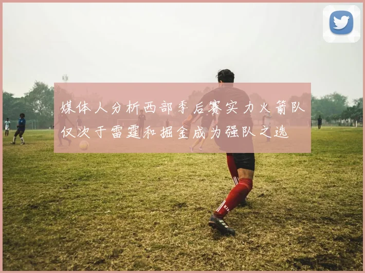 媒体人分析西部季后赛实力火箭队仅次于雷霆和掘金成为强队之选