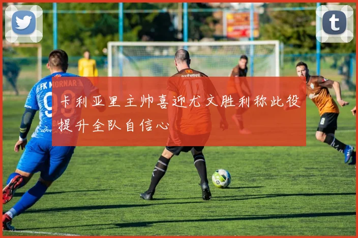 卡利亚里主帅喜迎尤文胜利称此役提升全队自信心