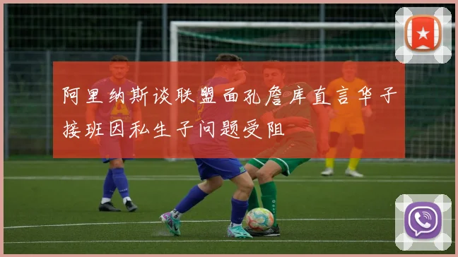 阿里纳斯谈联盟面孔詹库直言华子接班因私生子问题受阻