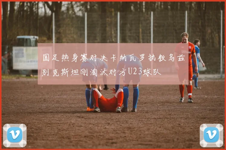 国足热身赛对决卡纳瓦罗执教乌兹别克斯坦刚淘汰对方U23球队