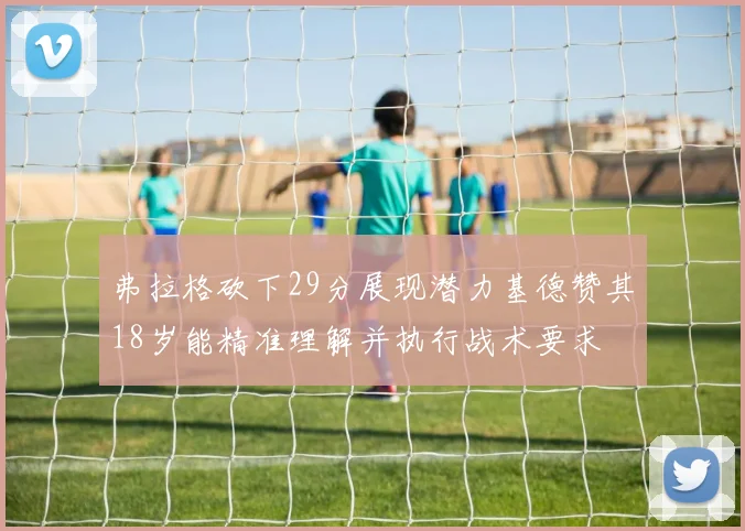 弗拉格砍下29分展现潜力基德赞其18岁能精准理解并执行战术要求
