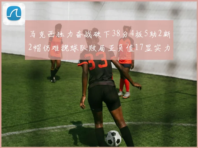 马克西独力奋战砍下38分4板5助2断2帽仍难挽球队败局正负值17显实力