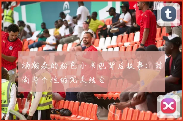 杨瀚森的粉色小书包背后故事：时尚与个性的完美结合