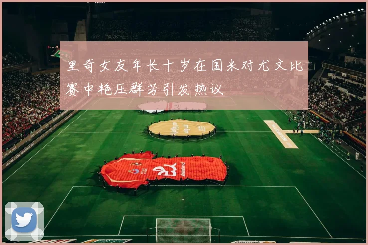 里奇女友年长十岁在国米对尤文比赛中艳压群芳引发热议