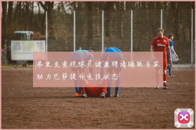 弗里克重视球员健康聘请睡眠专家助力巴萨提升竞技状态