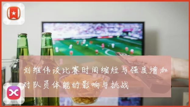 刘维伟谈比赛时间缩短与强度增加对队员体能的影响与挑战