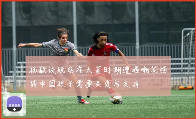 杨毅谈姚明在火箭时期遭遇嘲笑强调中国孩子需要关爱与支持