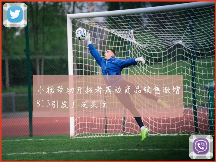 小杨带动开拓者周边商品销售激增813引发广泛关注