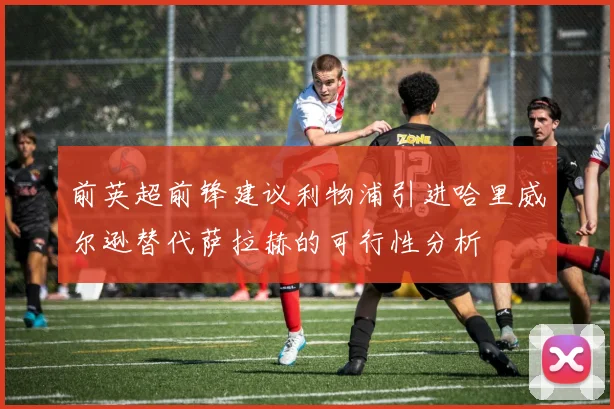 前英超前锋建议利物浦引进哈里威尔逊替代萨拉赫的可行性分析