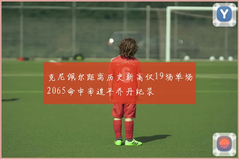 克尼佩尔距离历史新高仅19场单场2065命中率追平乔丹纪录