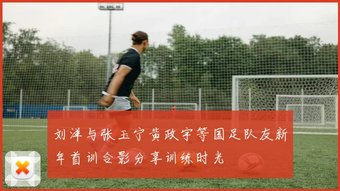 刘洋与张玉宁黄政宇等国足队友新年首训合影分享训练时光