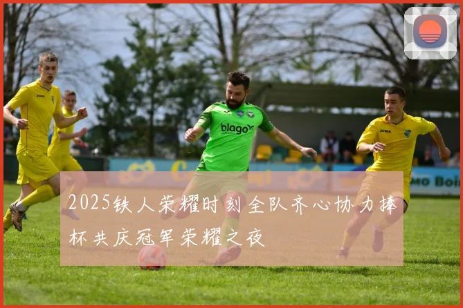 2025铁人荣耀时刻全队齐心协力捧杯共庆冠军荣耀之夜